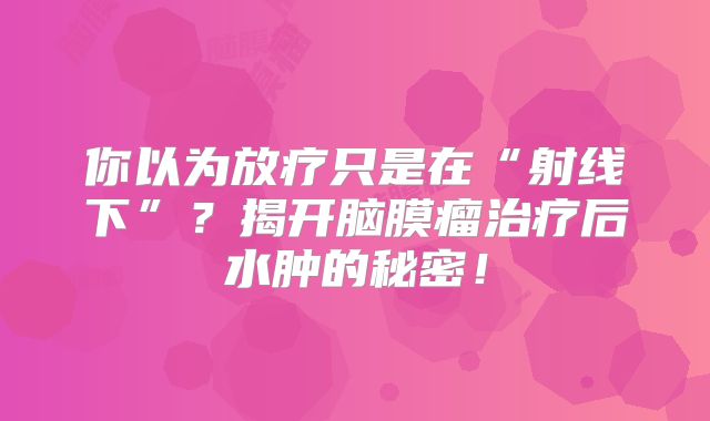 你以为放疗只是在“射线下”？揭开脑膜瘤治疗后水肿的秘密！