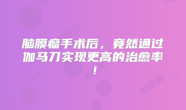 脑膜瘤手术后，竟然通过伽马刀实现更高的治愈率！