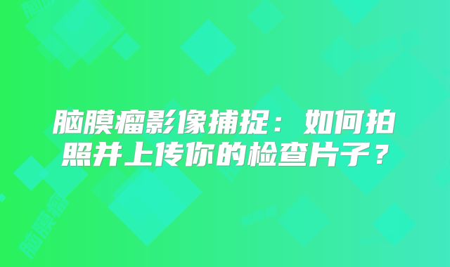 脑膜瘤影像捕捉：如何拍照并上传你的检查片子？