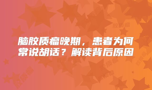脑胶质瘤晚期，患者为何常说胡话？解读背后原因