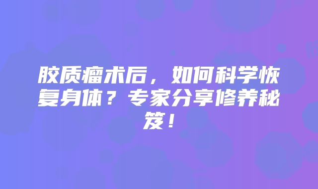胶质瘤术后，如何科学恢复身体？专家分享修养秘笈！