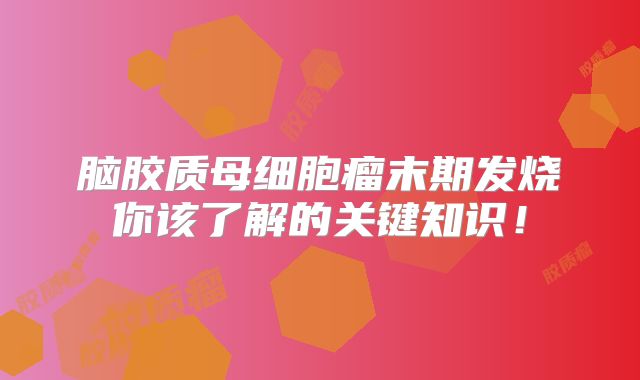 脑胶质母细胞瘤末期发烧你该了解的关键知识！