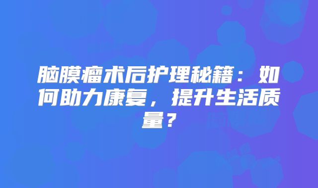 脑膜瘤术后护理秘籍：如何助力康复，提升生活质量？