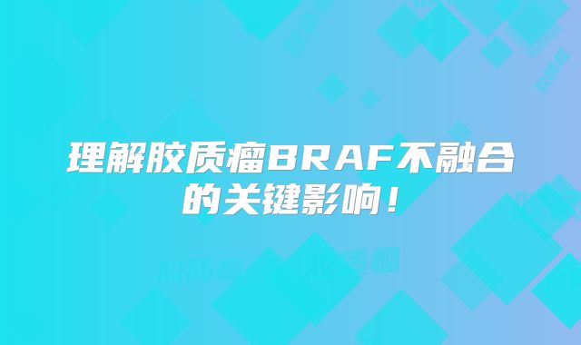 理解胶质瘤BRAF不融合的关键影响！