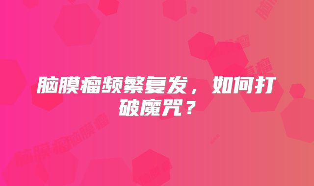 脑膜瘤频繁复发，如何打破魔咒？