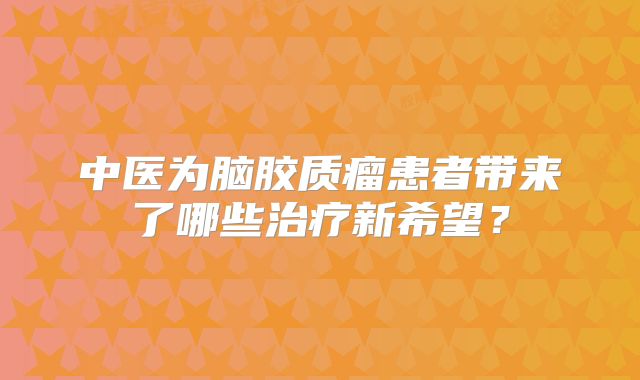 中医为脑胶质瘤患者带来了哪些治疗新希望？
