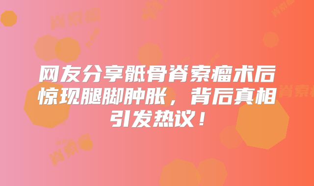 网友分享骶骨脊索瘤术后惊现腿脚肿胀，背后真相引发热议！