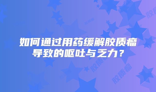 如何通过用药缓解胶质瘤导致的呕吐与乏力？