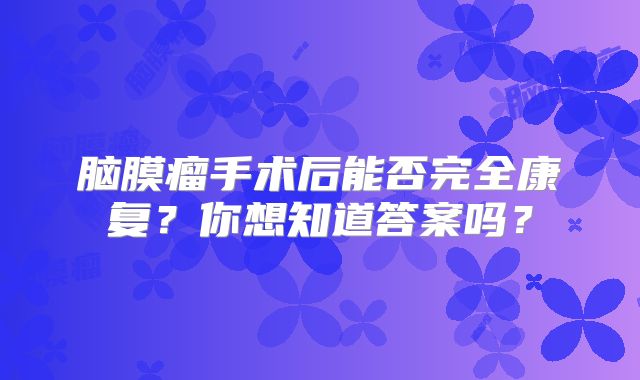 脑膜瘤手术后能否完全康复？你想知道答案吗？