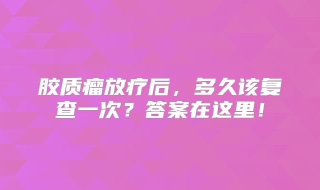 胶质瘤放疗后，多久该复查一次？答案在这里！