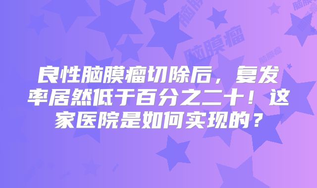 良性脑膜瘤切除后，复发率居然低于百分之二十！这家医院是如何实现的？