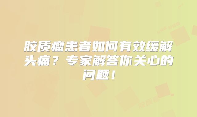 胶质瘤患者如何有效缓解头痛？专家解答你关心的问题！