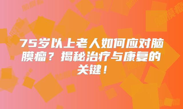 75岁以上老人如何应对脑膜瘤？揭秘治疗与康复的关键！