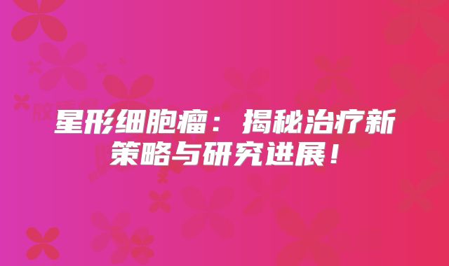 星形细胞瘤：揭秘治疗新策略与研究进展！