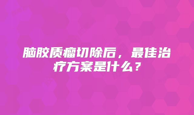 脑胶质瘤切除后，最佳治疗方案是什么？
