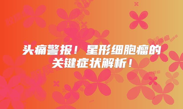 头痛警报！星形细胞瘤的关键症状解析！