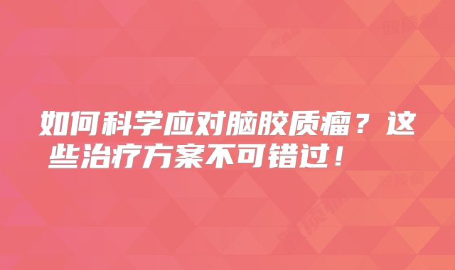 如何科学应对脑胶质瘤？这些治疗方案不可错过！  
