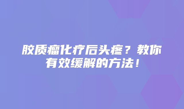 胶质瘤化疗后头疼？教你有效缓解的方法！