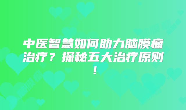 中医智慧如何助力脑膜瘤治疗？探秘五大治疗原则！