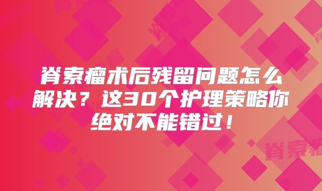 脊索瘤术后残留问题怎么解决？这30个护理策略你绝对不能错过！