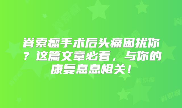 脊索瘤手术后头痛困扰你？这篇文章必看，与你的康复息息相关！