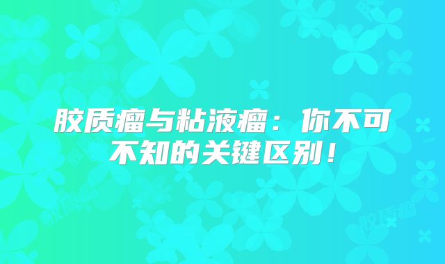 胶质瘤与粘液瘤：你不可不知的关键区别！