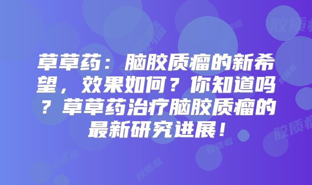 草草药：脑胶质瘤的新希望，效果如何？你知道吗？草草药治疗脑胶质瘤的最新研究进展！