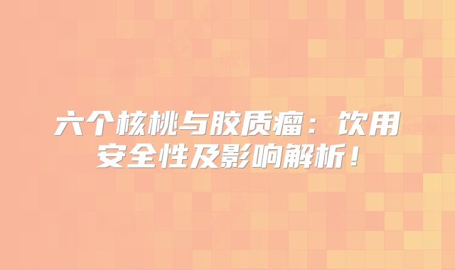 六个核桃与胶质瘤：饮用安全性及影响解析！