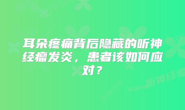 耳朵疼痛背后隐藏的听神经瘤发炎，患者该如何应对？