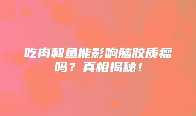 吃肉和鱼能影响脑胶质瘤吗？真相揭秘！