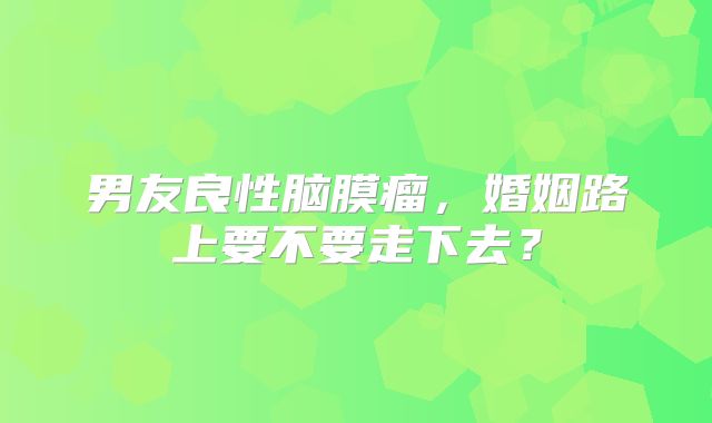 男友良性脑膜瘤，婚姻路上要不要走下去？