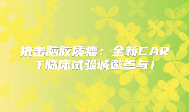 抗击脑胶质瘤：全新CART临床试验诚邀参与！