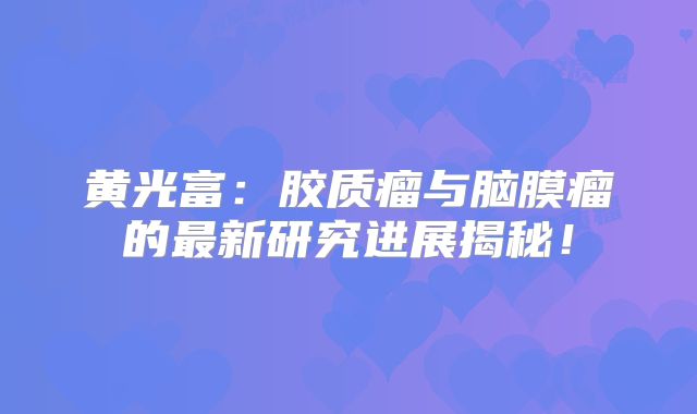 黄光富：胶质瘤与脑膜瘤的最新研究进展揭秘！