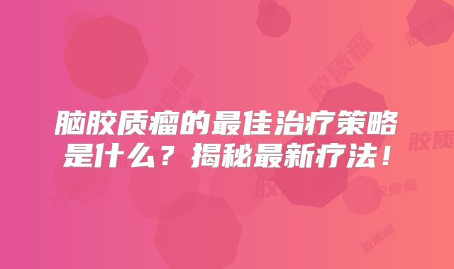 脑胶质瘤的最佳治疗策略是什么？揭秘最新疗法！