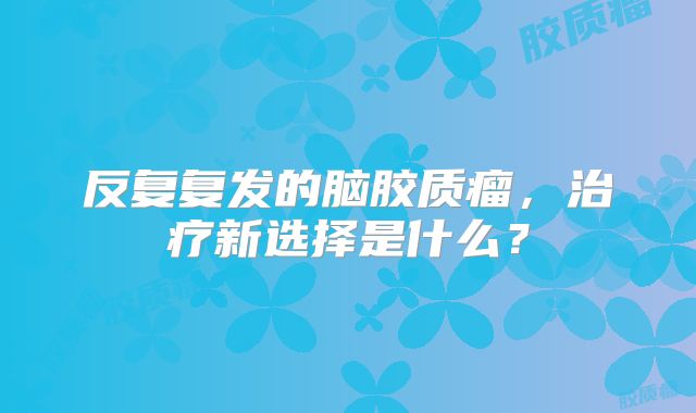 反复复发的脑胶质瘤，治疗新选择是什么？