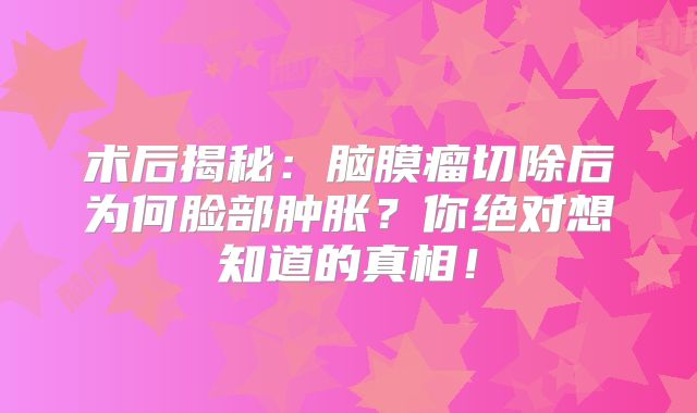 术后揭秘：脑膜瘤切除后为何脸部肿胀？你绝对想知道的真相！