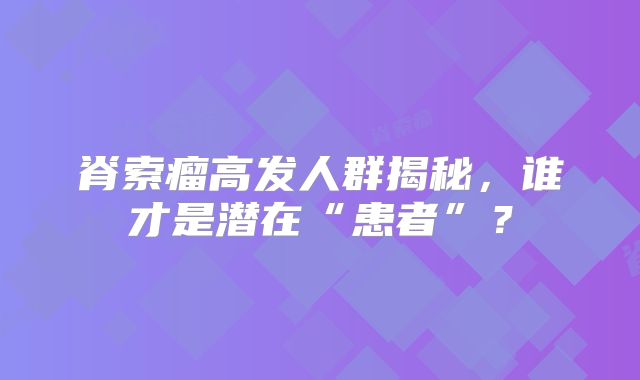 脊索瘤高发人群揭秘，谁才是潜在“患者”？