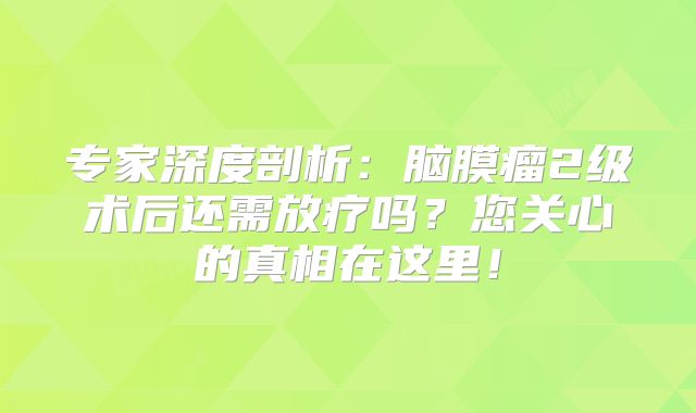 专家深度剖析：脑膜瘤2级术后还需放疗吗？您关心的真相在这里！
