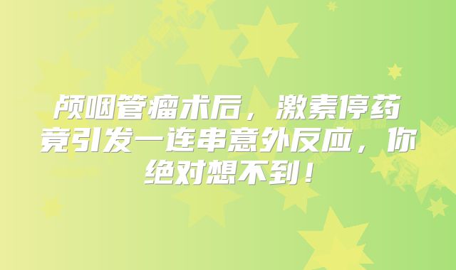 颅咽管瘤术后，激素停药竟引发一连串意外反应，你绝对想不到！