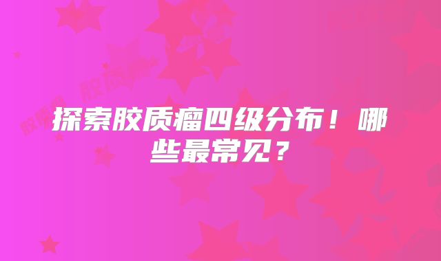 探索胶质瘤四级分布！哪些最常见？