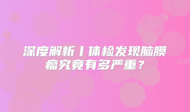 深度解析丨体检发现脑膜瘤究竟有多严重？