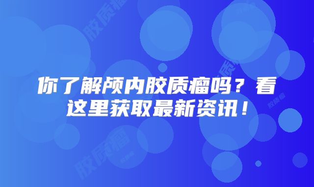 你了解颅内胶质瘤吗？看这里获取最新资讯！