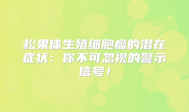 松果体生殖细胞瘤的潜在症状：你不可忽视的警示信号！
