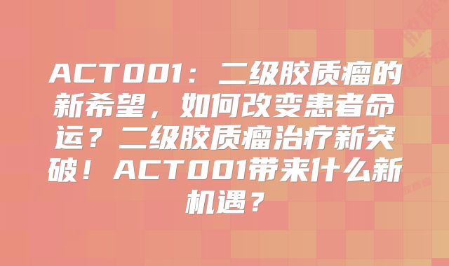 ACT001：二级胶质瘤的新希望，如何改变患者命运？二级胶质瘤治疗新突破！ACT001带来什么新机遇？
