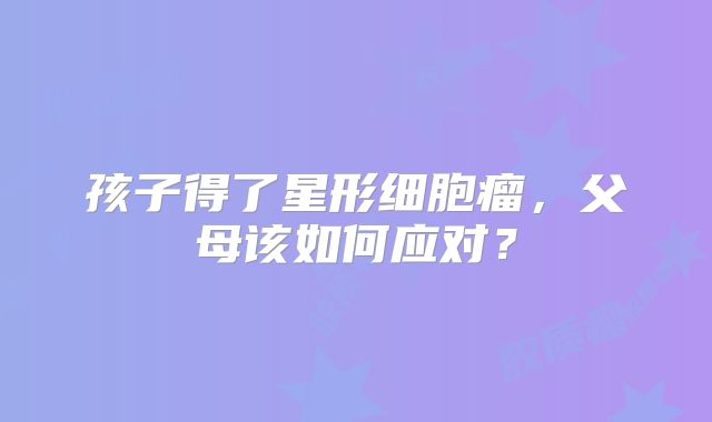 孩子得了星形细胞瘤，父母该如何应对？