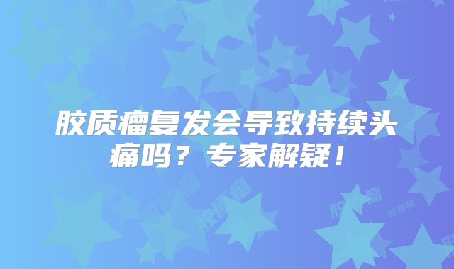 胶质瘤复发会导致持续头痛吗？专家解疑！