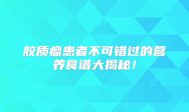 胶质瘤患者不可错过的营养食谱大揭秘！