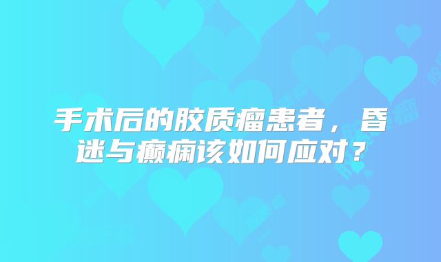 手术后的胶质瘤患者，昏迷与癫痫该如何应对？
