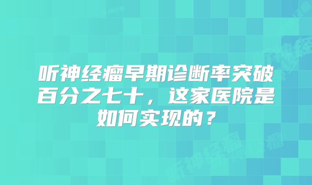 听神经瘤早期诊断率突破百分之七十，这家医院是如何实现的？