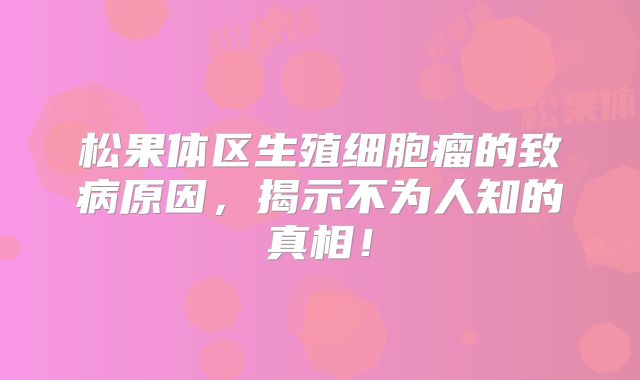 松果体区生殖细胞瘤的致病原因，揭示不为人知的真相！